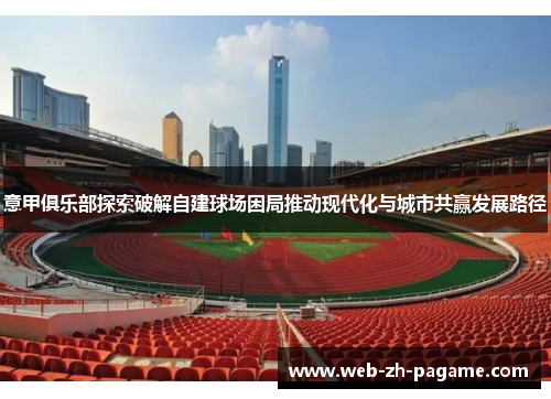 意甲俱乐部探索破解自建球场困局推动现代化与城市共赢发展路径 意甲俱乐部探索破解自建球场困局推动现代化与城市共赢发展路径