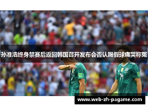 孙准浩终身禁赛后返回韩国召开发布会否认踢假球痛哭称冤