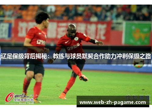 辽足保级背后揭秘:教练与球员默契合作助力冲刺保级之路 辽足保级背后揭秘:教练与球员默契合作助力冲刺保级之路